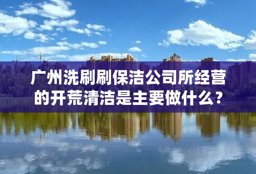 广州洗刷刷保洁公司所经营的开荒清洁是主要做什么？