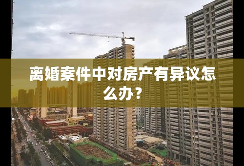 离婚案件中对房产有异议怎么办？