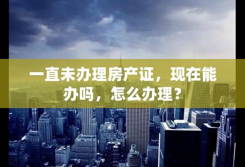 一直未办理房产证，现在能办吗，怎么办理？