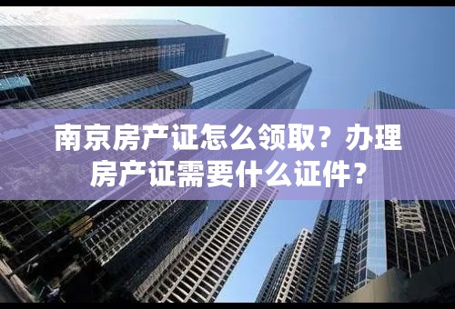 南京房产证怎么领取？办理房产证需要什么证件？