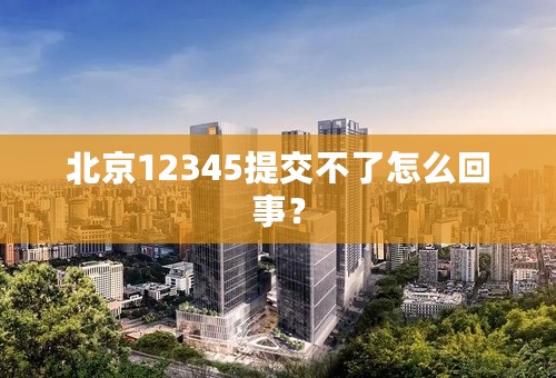 北京12345提交不了怎么回事？