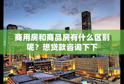 商用房和商品房有什么区别呢？想贷款咨询下下