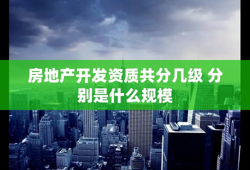 房地产开发资质共分几级 分别是什么规模