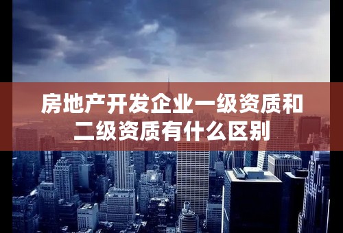 房地产开发企业一级资质和二级资质有什么区别