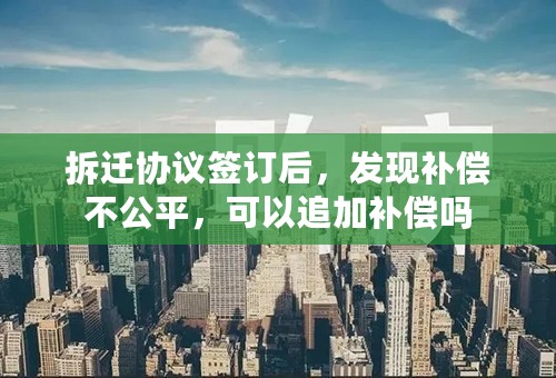 拆迁协议签订后，发现补偿不公平，可以追加补偿吗