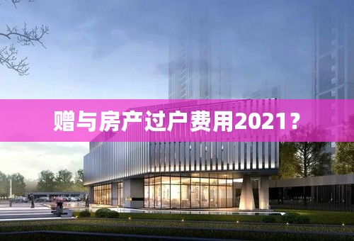 赠与房产过户费用2021？