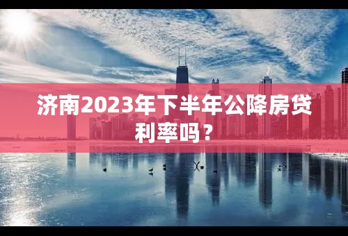 济南2023年下半年公降房贷利率吗？