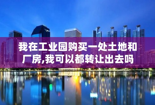 我在工业园购买一处土地和厂房,我可以都转让出去吗