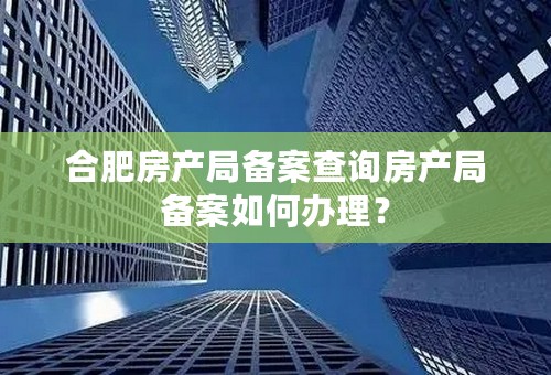 合肥房产局备案查询房产局备案如何办理？