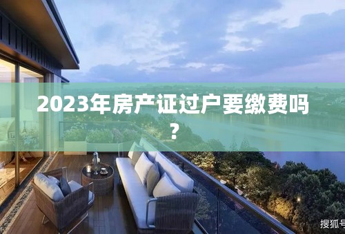 2023年房产证过户要缴费吗？