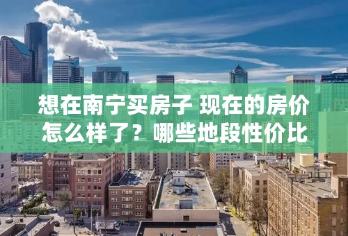 想在南宁买房子 现在的房价怎么样了？哪些地段性价比高？ 目前的想法是挑选以金湖广场为中心 公交车最