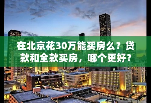 在北京花30万能买房么？贷款和全款买房，哪个更好？