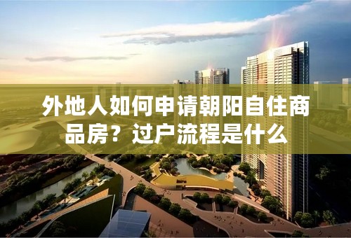 外地人如何申请朝阳自住商品房？过户流程是什么