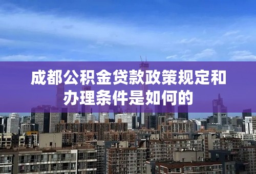 成都公积金贷款政策规定和办理条件是如何的