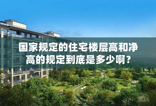 国家规定的住宅楼层高和净高的规定到底是多少啊？