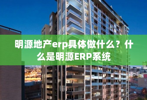 明源地产erp具体做什么？什么是明源ERP系统