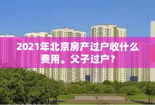 2021年北京房产过户收什么费用。父子过户？