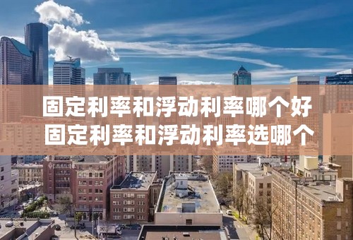 固定利率和浮动利率哪个好 固定利率和浮动利率选哪个合适