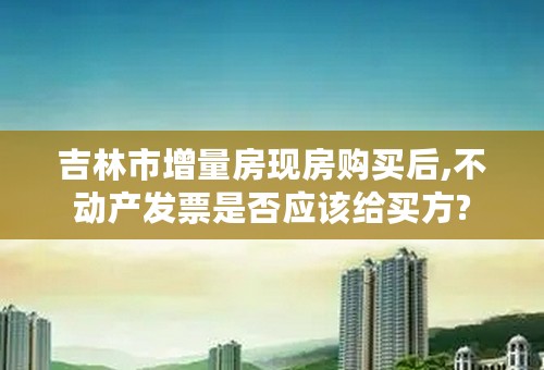 吉林市增量房现房购买后,不动产发票是否应该给买方?