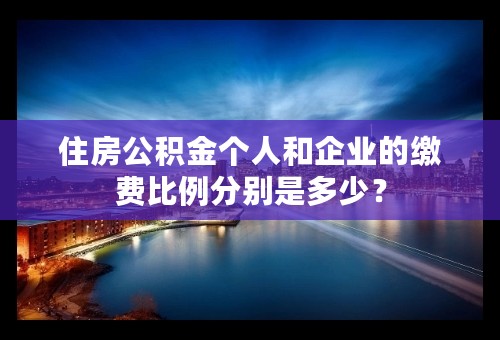 住房公积金个人和企业的缴费比例分别是多少？