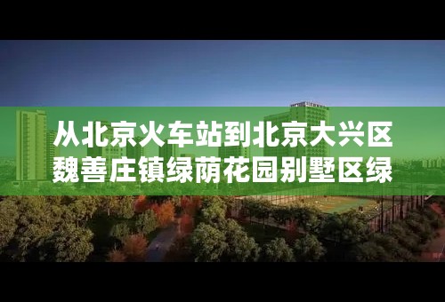 从北京火车站到北京大兴区魏善庄镇绿荫花园别墅区绿荫宾馆怎么