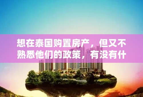 想在泰国购置房产，但又不熟悉他们的政策，有没有什么中介公司很了解这方面的业务呢？