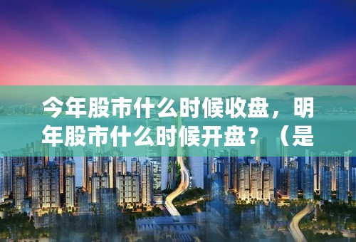 今年股市什么时候收盘，明年股市什么时候开盘？（是农历初几）情知道的朋友给予回答！！1谢谢