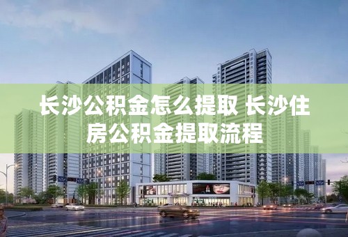 长沙公积金怎么提取 长沙住房公积金提取流程