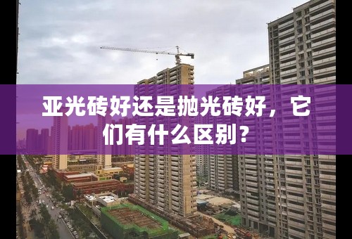 亚光砖好还是抛光砖好，它们有什么区别？