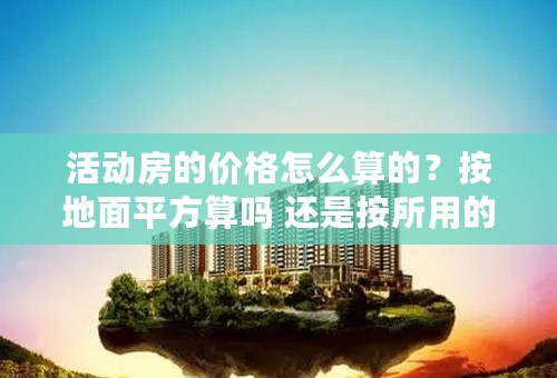 活动房的价格怎么算的？按地面平方算吗 还是按所用的彩钢多少面积来计算？价格是多少呢？