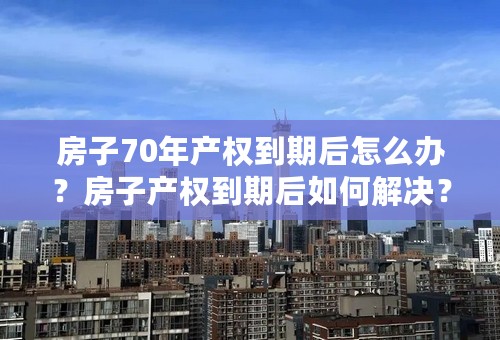 房子70年产权到期后怎么办？房子产权到期后如何解决？房屋产权到期会不会被收回？