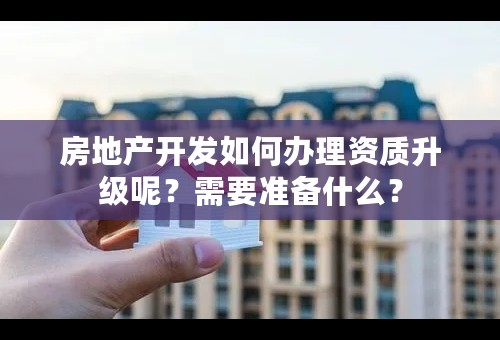 房地产开发如何办理资质升级呢？需要准备什么？