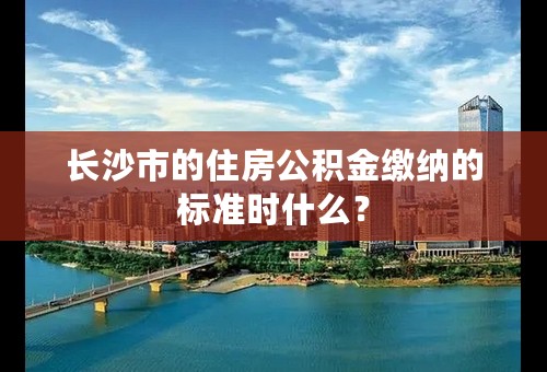 长沙市的住房公积金缴纳的标准时什么？