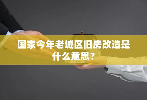 国家今年老城区旧房改造是什么意思？