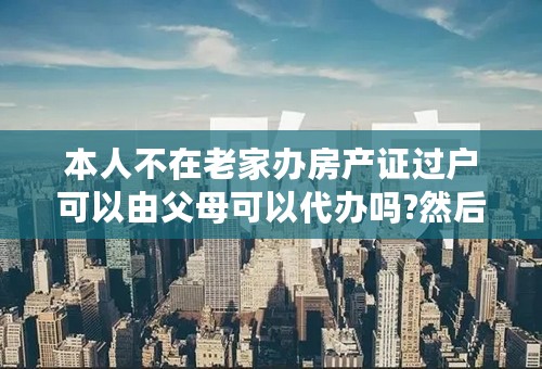 本人不在老家办房产证过户可以由父母可以代办吗?然后上的是我的名字？