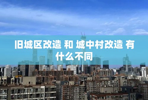 旧城区改造 和 城中村改造 有什么不同