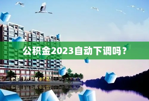 公积金2023自动下调吗？