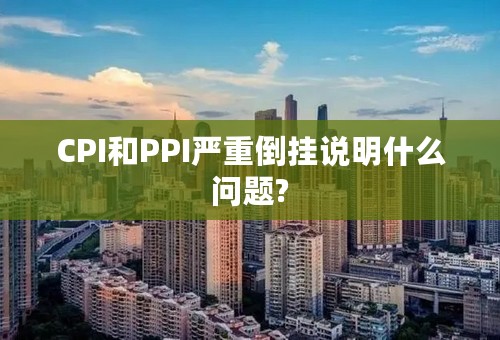 CPI和PPI严重倒挂说明什么问题?