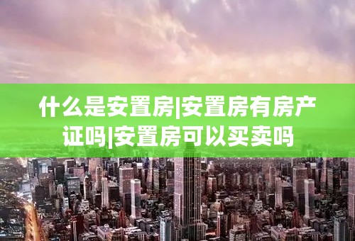 什么是安置房|安置房有房产证吗|安置房可以买卖吗