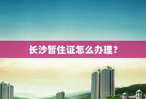 长沙暂住证怎么办理？