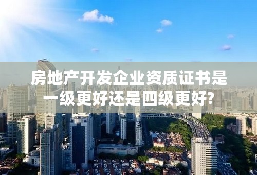 房地产开发企业资质证书是一级更好还是四级更好?