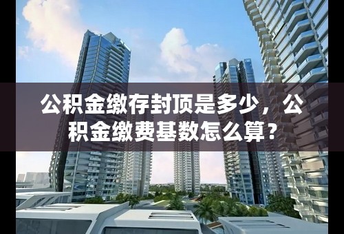 公积金缴存封顶是多少，公积金缴费基数怎么算？