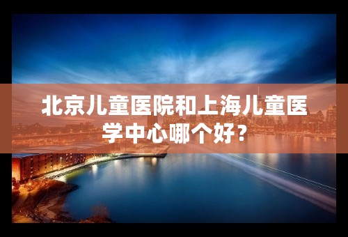 北京儿童医院和上海儿童医学中心哪个好？