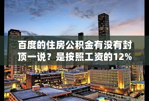 百度的住房公积金有没有封顶一说？是按照工资的12%缴纳，上不封顶吗？