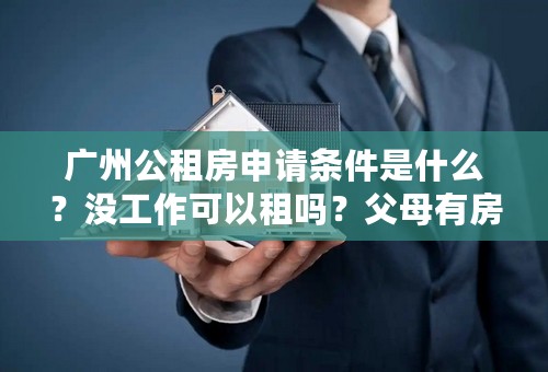 广州公租房申请条件是什么？没工作可以租吗？父母有房子可以租吗？急啊！