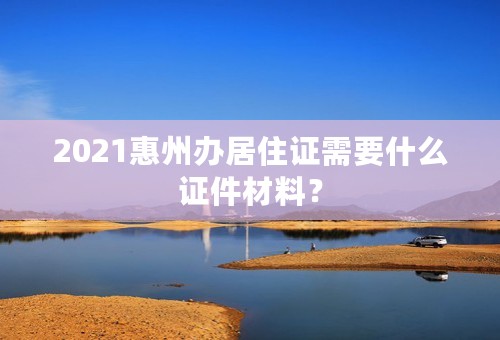 2021惠州办居住证需要什么证件材料？