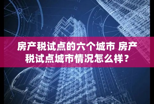 房产税试点的六个城市 房产税试点城市情况怎么样？