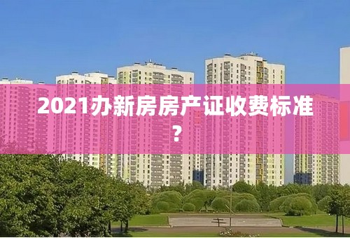 2021办新房房产证收费标准？