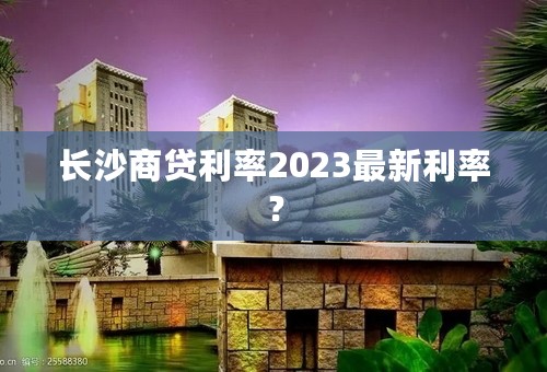 长沙商贷利率2023最新利率？