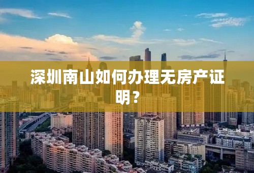 深圳南山如何办理无房产证明？